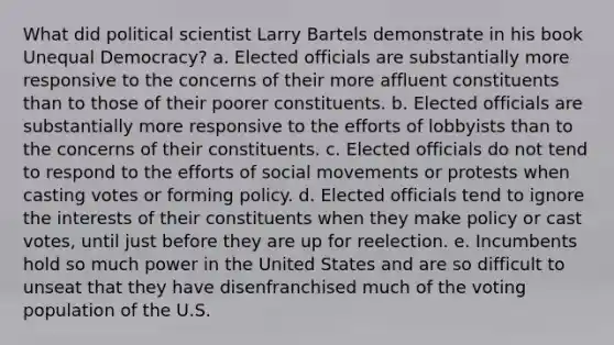 What did political scientist Larry Bartels demonstrate in his book Unequal Democracy? a. Elected officials are substantially more responsive to the concerns of their more affluent constituents than to those of their poorer constituents. b. Elected officials are substantially more responsive to the efforts of lobbyists than to the concerns of their constituents. c. Elected officials do not tend to respond to the efforts of social movements or protests when casting votes or forming policy. d. Elected officials tend to ignore the interests of their constituents when they make policy or cast votes, until just before they are up for reelection. e. Incumbents hold so much power in the United States and are so difficult to unseat that they have disenfranchised much of the voting population of the U.S.