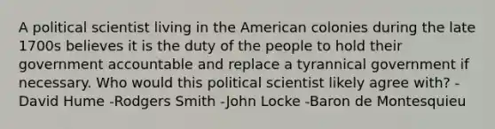 A political scientist living in the American colonies during the late 1700s believes it is the duty of the people to hold their government accountable and replace a tyrannical government if necessary. Who would this political scientist likely agree with? -David Hume -Rodgers Smith -John Locke -Baron de Montesquieu