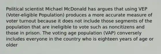 Political scientist Michael McDonald has argues that using VEP (Voter-eligible Population) produces a more accurate measure of voter turnout because it does not include those segments of the population that are ineligible to vote such as noncitizens and those in prison. The voting age population (VAP) conversely includes everyone in the country who is eighteen years of age or older