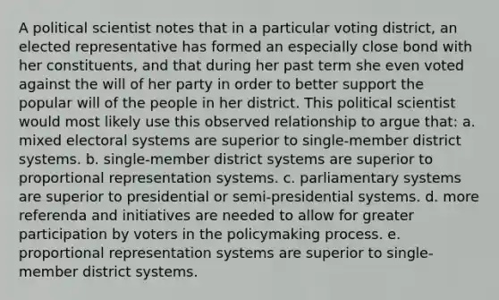 A political scientist notes that in a particular voting district, an elected representative has formed an especially close bond with her constituents, and that during her past term she even voted against the will of her party in order to better support the popular will of the people in her district. This political scientist would most likely use this observed relationship to argue that: a. mixed electoral systems are superior to single-member district systems. b. single-member district systems are superior to proportional representation systems. c. parliamentary systems are superior to presidential or semi-presidential systems. d. more referenda and initiatives are needed to allow for greater participation by voters in the policymaking process. e. proportional representation systems are superior to single-member district systems.