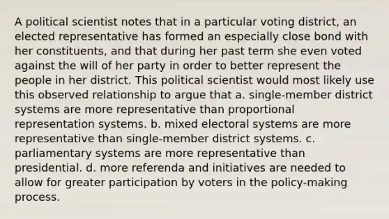 A political scientist notes that in a particular voting district, an elected representative has formed an especially close bond with her constituents, and that during her past term she even voted against the will of her party in order to better represent the people in her district. This political scientist would most likely use this observed relationship to argue that a. single-member district systems are more representative than proportional representation systems. b. mixed electoral systems are more representative than single-member district systems. c. parliamentary systems are more representative than presidential. d. more referenda and initiatives are needed to allow for greater participation by voters in the policy-making process.