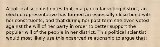 A political scientist notes that in a particular voting district, an elected representative has formed an especially close bond with her constituents, and that during her past term she even voted against the will of her party in order to better support the popular will of the people in her district. This political scientist would most likely use this observed relationship to argue that: