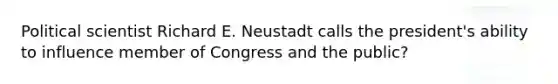 Political scientist Richard E. Neustadt calls the president's ability to influence member of Congress and the public?