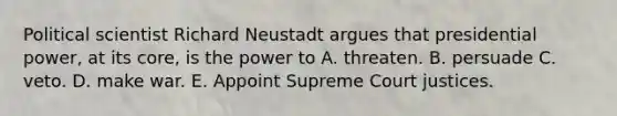 Political scientist Richard Neustadt argues that presidential power, at its core, is the power to A. threaten. B. persuade C. veto. D. make war. E. Appoint Supreme Court justices.