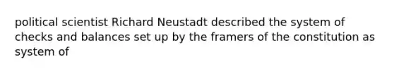 political scientist Richard Neustadt described the system of checks and balances set up by the framers of the constitution as system of