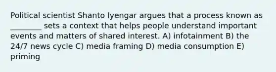 Political scientist Shanto Iyengar argues that a process known as ________ sets a context that helps people understand important events and matters of shared interest. A) infotainment B) the 24/7 news cycle C) media framing D) media consumption E) priming