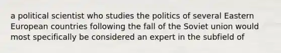 a political scientist who studies the politics of several Eastern European countries following the fall of the Soviet union would most specifically be considered an expert in the subfield of