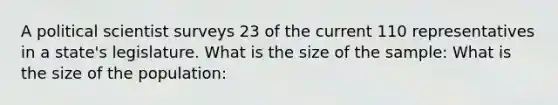 A political scientist surveys 23 of the current 110 representatives in a state's legislature. What is the size of the sample: What is the size of the population: