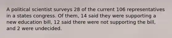 A political scientist surveys 28 of the current 106 representatives in a states congress. Of them, 14 said they were supporting a new education bill, 12 said there were not supporting the bill, and 2 were undecided.