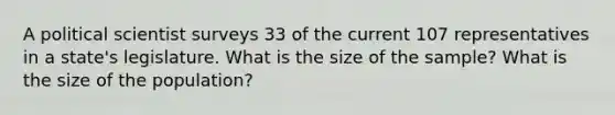 A political scientist surveys 33 of the current 107 representatives in a state's legislature. What is the size of the sample? What is the size of the population?