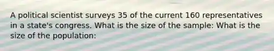 A political scientist surveys 35 of the current 160 representatives in a state's congress. What is the size of the sample: What is the size of the population: