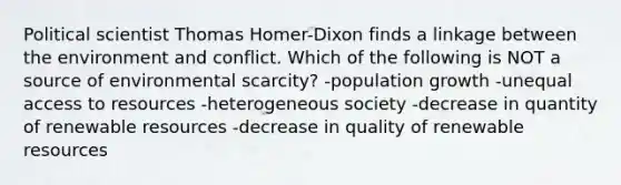 Political scientist Thomas Homer-Dixon finds a linkage between the environment and conflict. Which of the following is NOT a source of environmental scarcity? -population growth -unequal access to resources -heterogeneous society -decrease in quantity of renewable resources -decrease in quality of renewable resources