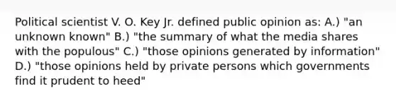 Political scientist V. O. Key Jr. defined public opinion as: A.) "an unknown known" B.) "the summary of what the media shares with the populous" C.) "those opinions generated by information" D.) "those opinions held by private persons which governments find it prudent to heed"