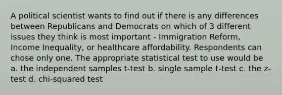 A political scientist wants to find out if there is any differences between Republicans and Democrats on which of 3 different issues they think is most important - Immigration Reform, Income Inequality, or healthcare affordability. Respondents can chose only one. The appropriate statistical test to use would be a. the independent samples t-test b. single sample t-test c. the z-test d. chi-squared test