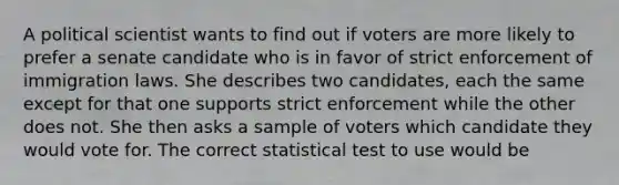 A political scientist wants to find out if voters are more likely to prefer a senate candidate who is in favor of strict enforcement of immigration laws. She describes two candidates, each the same except for that one supports strict enforcement while the other does not. She then asks a sample of voters which candidate they would vote for. The correct statistical test to use would be