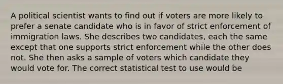 A political scientist wants to find out if voters are more likely to prefer a senate candidate who is in favor of strict enforcement of immigration laws. She describes two candidates, each the same except that one supports strict enforcement while the other does not. She then asks a sample of voters which candidate they would vote for. The correct statistical test to use would be