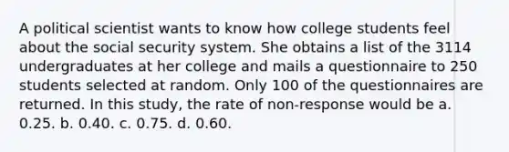 A political scientist wants to know how college students feel about the social security system. She obtains a list of the 3114 undergraduates at her college and mails a questionnaire to 250 students selected at random. Only 100 of the questionnaires are returned. In this study, the rate of non-response would be a. 0.25. b. 0.40. c. 0.75. d. 0.60.