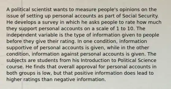 A political scientist wants to measure people's opinions on the issue of setting up personal accounts as part of Social Security. He develops a survey in which he asks people to rate how much they support personal accounts on a scale of 1 to 10. The independent variable is the type of information given to people before they give their rating. In one condition, information supportive of personal accounts is given, while in the other condition, information against personal accounts is given. The subjects are students from his Introduction to Political Science course. He finds that overall approval for personal accounts in both groups is low, but that positive information does lead to higher ratings than negative information.