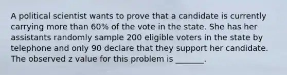 A political scientist wants to prove that a candidate is currently carrying more than 60% of the vote in the state. She has her assistants randomly sample 200 eligible voters in the state by telephone and only 90 declare that they support her candidate. The observed z value for this problem is _______.