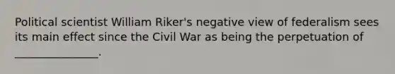 Political scientist William Riker's negative view of federalism sees its main effect since the Civil War as being the perpetuation of _______________.