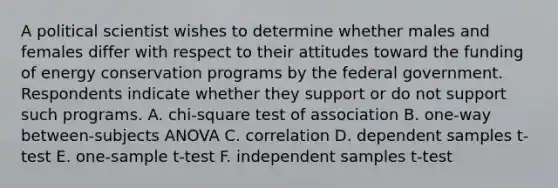 A political scientist wishes to determine whether males and females differ with respect to their attitudes toward the funding of energy conservation programs by the federal government. Respondents indicate whether they support or do not support such programs. A. chi-square test of association B. one-way between-subjects ANOVA C. correlation D. dependent samples t-test E. one-sample t-test F. independent samples t-test