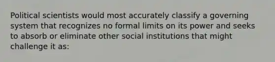 Political scientists would most accurately classify a governing system that recognizes no formal limits on its power and seeks to absorb or eliminate other social institutions that might challenge it as: