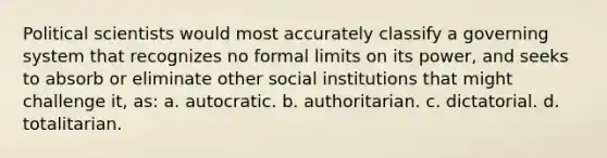 Political scientists would most accurately classify a governing system that recognizes no formal limits on its power, and seeks to absorb or eliminate other social institutions that might challenge it, as: a. autocratic. b. authoritarian. c. dictatorial. d. totalitarian.