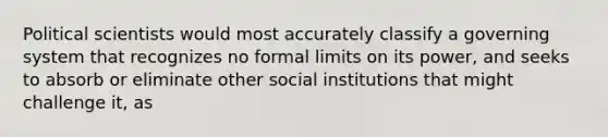 Political scientists would most accurately classify a governing system that recognizes no formal limits on its power, and seeks to absorb or eliminate other social institutions that might challenge it, as