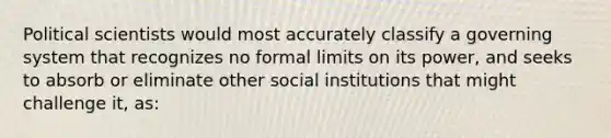 Political scientists would most accurately classify a governing system that recognizes no formal limits on its power, and seeks to absorb or eliminate other social institutions that might challenge it, as: