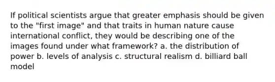 If political scientists argue that greater emphasis should be given to the "first image" and that traits in human nature cause international conflict, they would be describing one of the images found under what framework? a. the distribution of power b. levels of analysis c. structural realism d. billiard ball model