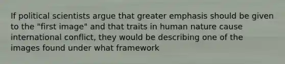 If political scientists argue that greater emphasis should be given to the "first image" and that traits in human nature cause international conflict, they would be describing one of the images found under what framework