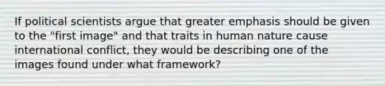 If political scientists argue that greater emphasis should be given to the "first image" and that traits in human nature cause international conflict, they would be describing one of the images found under what framework?