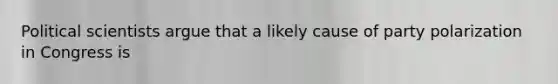 Political scientists argue that a likely cause of party polarization in Congress is