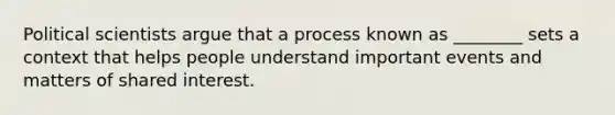 Political scientists argue that a process known as ________ sets a context that helps people understand important events and matters of shared interest.