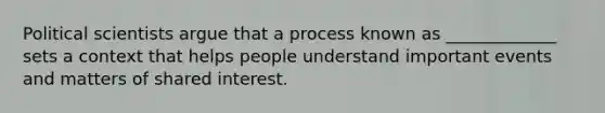 Political scientists argue that a process known as _____________ sets a context that helps people understand important events and matters of shared interest.