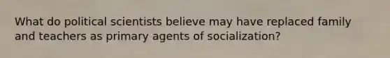 What do political scientists believe may have replaced family and teachers as primary agents of socialization?