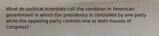 What do political scientists call the condition in American government in which the presidency is controlled by one party while the opposing party controls one or both houses of Congress?