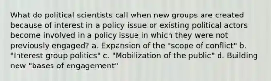 What do political scientists call when new groups are created because of interest in a policy issue or existing political actors become involved in a policy issue in which they were not previously engaged? a. Expansion of the "scope of conflict" b. "Interest group politics" c. "Mobilization of the public" d. Building new "bases of engagement"