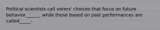 Political scientists call voters' choices that focus on future behavior______, while those based on past performances are called_____-