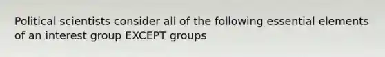 Political scientists consider all of the following essential elements of an interest group EXCEPT groups