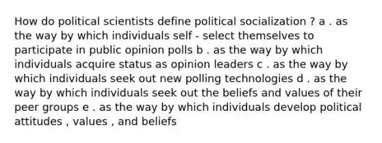 How do political scientists define political socialization ? a . as the way by which individuals self - select themselves to participate in public opinion polls b . as the way by which individuals acquire status as opinion leaders c . as the way by which individuals seek out new polling technologies d . as the way by which individuals seek out the beliefs and values of their peer groups e . as the way by which individuals develop political attitudes , values , and beliefs