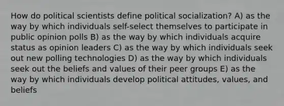 How do political scientists define political socialization? A) as the way by which individuals self-select themselves to participate in public opinion polls B) as the way by which individuals acquire status as opinion leaders C) as the way by which individuals seek out new polling technologies D) as the way by which individuals seek out the beliefs and values of their peer groups E) as the way by which individuals develop political attitudes, values, and beliefs