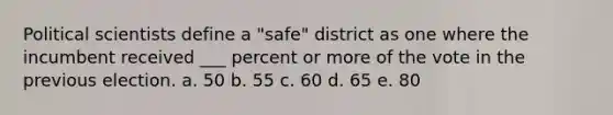 Political scientists define a "safe" district as one where the incumbent received ___ percent or more of the vote in the previous election. a. 50 b. 55 c. 60 d. 65 e. 80