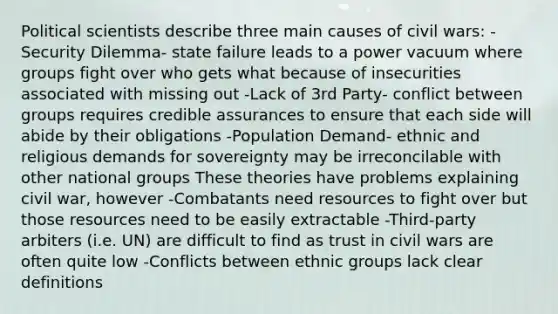 Political scientists describe three main causes of civil wars: -Security Dilemma- state failure leads to a power vacuum where groups fight over who gets what because of insecurities associated with missing out -Lack of 3rd Party- conflict between groups requires credible assurances to ensure that each side will abide by their obligations -Population Demand- ethnic and religious demands for sovereignty may be irreconcilable with other national groups These theories have problems explaining civil war, however -Combatants need resources to fight over but those resources need to be easily extractable -Third-party arbiters (i.e. UN) are difficult to find as trust in civil wars are often quite low -Conflicts between ethnic groups lack clear definitions