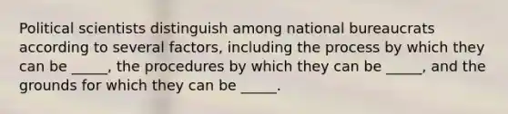 Political scientists distinguish among national bureaucrats according to several factors, including the process by which they can be _____, the procedures by which they can be _____, and the grounds for which they can be _____.