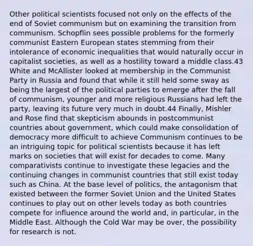 Other political scientists focused not only on the effects of the end of Soviet communism but on examining the transition from communism. Schopflin sees possible problems for the formerly communist Eastern European states stemming from their intolerance of economic inequalities that would naturally occur in capitalist societies, as well as a hostility toward a middle class.43 White and McAllister looked at membership in the Communist Party in Russia and found that while it still held some sway as being the largest of the political parties to emerge after the fall of communism, younger and more religious Russians had left the party, leaving its future very much in doubt.44 Finally, Mishler and Rose find that skepticism abounds in postcommunist countries about government, which could make consolidation of democracy more difficult to achieve Communism continues to be an intriguing topic for political scientists because it has left marks on societies that will exist for decades to come. Many comparativists continue to investigate these legacies and the continuing changes in communist countries that still exist today such as China. At the base level of politics, the antagonism that existed between the former Soviet Union and the United States continues to play out on other levels today as both countries compete for influence around the world and, in particular, in the Middle East. Although the Cold War may be over, the possibility for research is not.