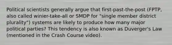 Political scientists generally argue that first-past-the-post (FPTP, also called winier-take-all or SMDP for "single member district plurality") systems are likely to produce how many major political parties? This tendency is also known as Duverger's Law (mentioned in the Crash Course video).