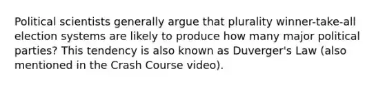 Political scientists generally argue that plurality winner-take-all election systems are likely to produce how many major political parties? This tendency is also known as Duverger's Law (also mentioned in the Crash Course video).