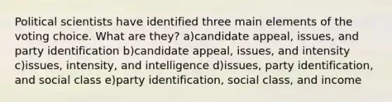 Political scientists have identified three main elements of the voting choice. What are they? a)candidate appeal, issues, and party identification b)candidate appeal, issues, and intensity c)issues, intensity, and intelligence d)issues, party identification, and social class e)party identification, social class, and income