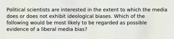 Political scientists are interested in the extent to which the media does or does not exhibit ideological biases. Which of the following would be most likely to be regarded as possible evidence of a liberal media bias?